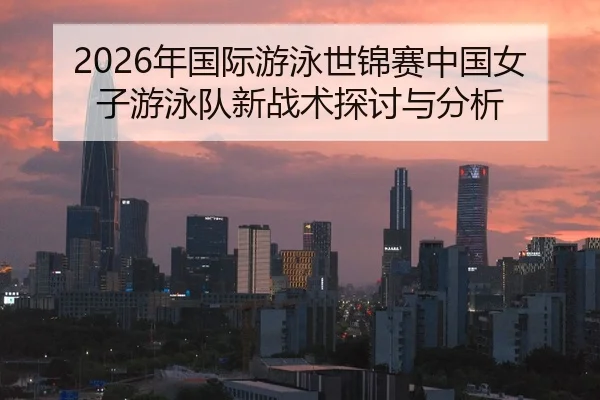 2026年国际游泳世锦赛中国女子游泳队新战术探讨与分析