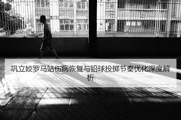 巩立姣罗马站伤病恢复与铅球投掷节奏优化深度解析