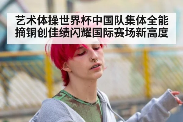艺术体操世界杯中国队集体全能摘铜创佳绩闪耀国际赛场新高度